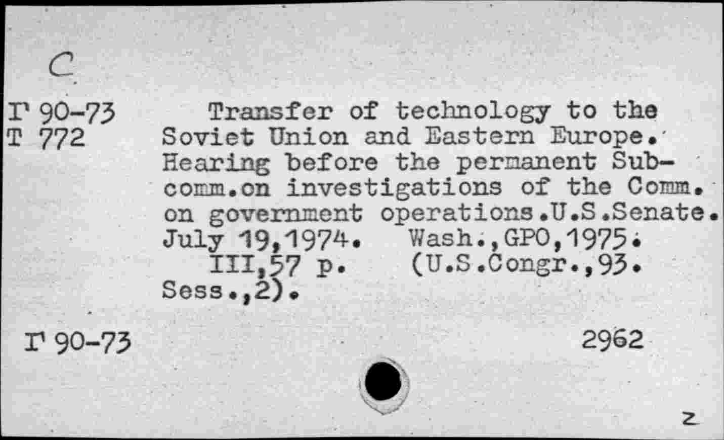 ﻿r 90-75
T 772
Transfer of technology to the Soviet Union and Eastern Europe.' Rearing before the permanent Subcomm, on investigations of the Comm, on government operations.U.S.Senate July 19,1974. Wash.,GPO,1975«
111,57 P. (U.S.Congr.,95. Sess.,2).
r 90-75
2962